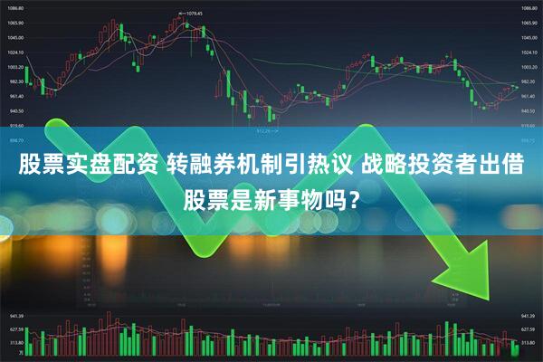 股票实盘配资 转融券机制引热议 战略投资者出借股票是新事物吗？