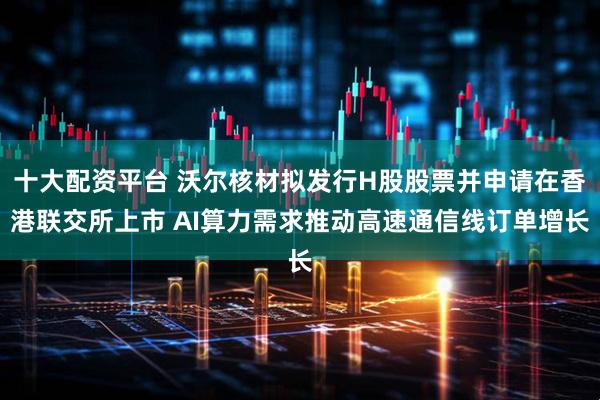 十大配资平台 沃尔核材拟发行H股股票并申请在香港联交所上市 AI算力需求推动高速通信线订单增长