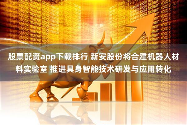 股票配资app下载排行 新安股份将合建机器人材料实验室 推进具身智能技术研发与应用转化