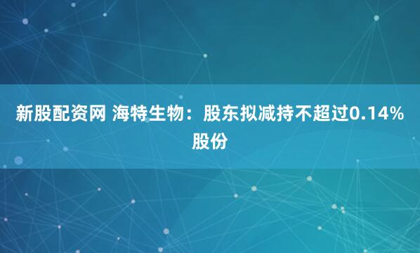 新股配资网 海特生物：股东拟减持不超过0.14%股份