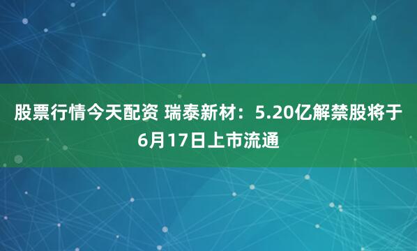 股票行情今天配资 瑞泰新材：5.20亿解禁股将于6月17日上市流通