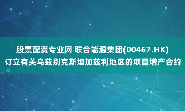 股票配资专业网 联合能源集团(00467.HK)订立有关乌兹别克斯坦加兹利地区的项目增产合约