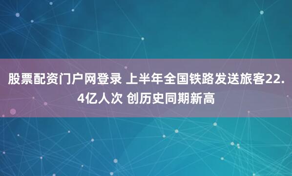 股票配资门户网登录 上半年全国铁路发送旅客22.4亿人次 创历史同期新高