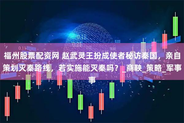 福州股票配资网 赵武灵王扮成使者秘访秦国，亲自策划灭秦路线，若实施能灭秦吗？_商鞅_策略_军事