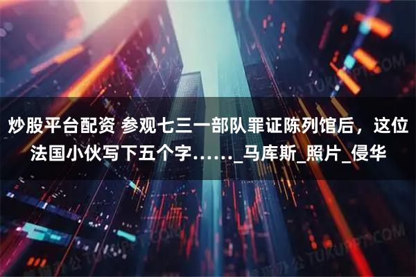 炒股平台配资 参观七三一部队罪证陈列馆后，这位法国小伙写下五个字……_马库斯_照片_侵华