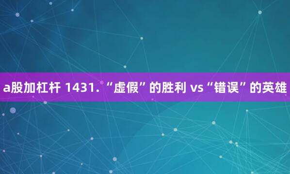 a股加杠杆 1431. “虚假”的胜利 vs“错误”的英雄