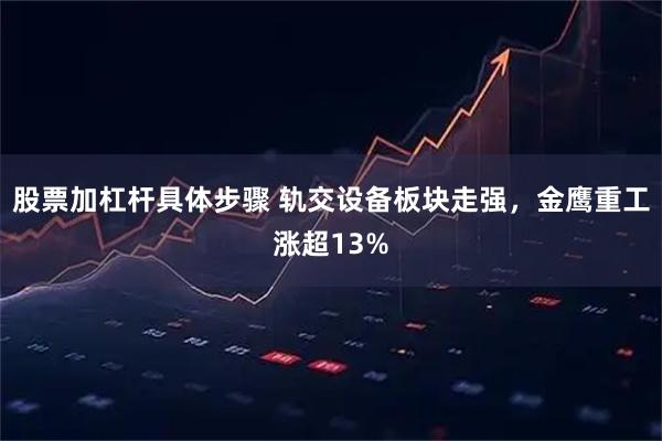 股票加杠杆具体步骤 轨交设备板块走强，金鹰重工涨超13%