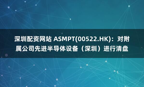 深圳配资网站 ASMPT(00522.HK)：对附属公司先进半导体设备（深圳）进行清盘
