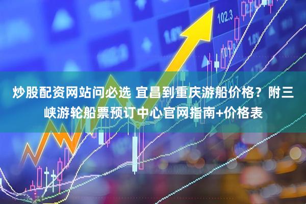 炒股配资网站问必选 宜昌到重庆游船价格？附三峡游轮船票预订中心官网指南+价格表