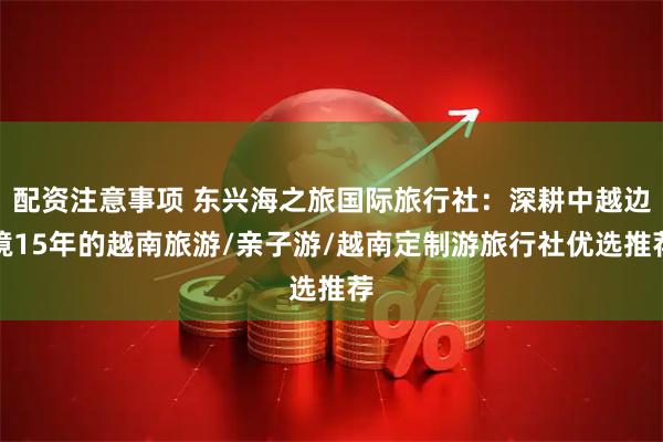 配资注意事项 东兴海之旅国际旅行社：深耕中越边境15年的越南旅游/亲子游/越南定制游旅行社优选推荐