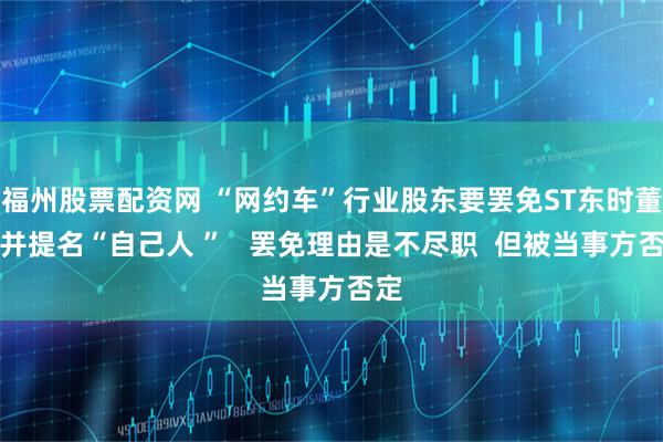 福州股票配资网 “网约车”行业股东要罢免ST东时董事并提名“自己人 ”   罢免理由是不尽职  但被当事方否定