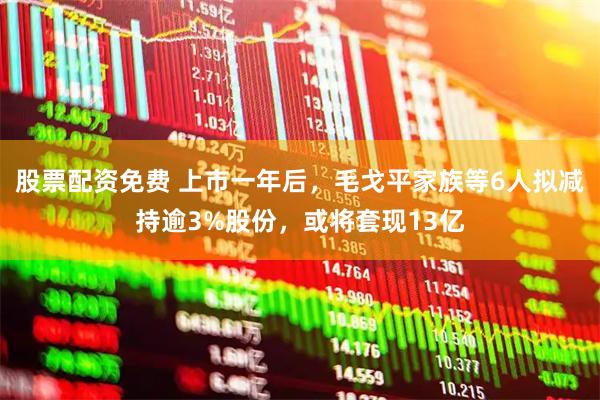 股票配资免费 上市一年后，毛戈平家族等6人拟减持逾3%股份，或将套现13亿