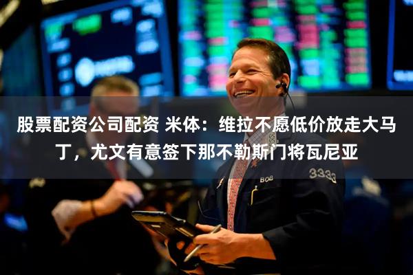 股票配资公司配资 米体：维拉不愿低价放走大马丁，尤文有意签下那不勒斯门将瓦尼亚
