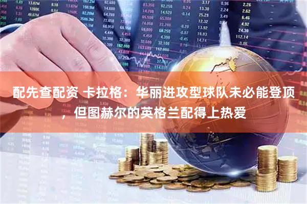 配先查配资 卡拉格：华丽进攻型球队未必能登顶，但图赫尔的英格兰配得上热爱