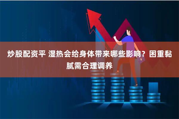 炒股配资平 湿热会给身体带来哪些影响？困重黏腻需合理调养