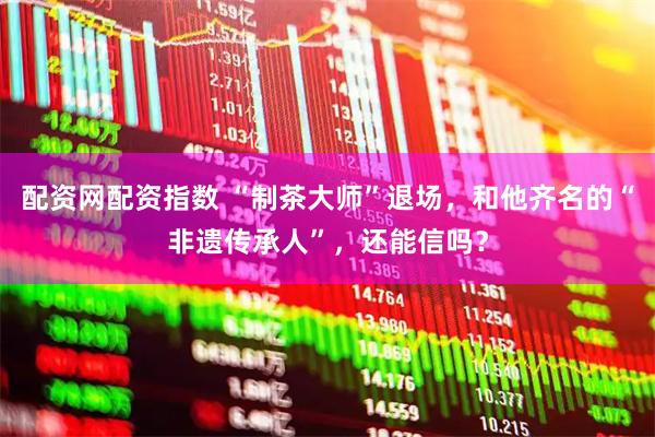 配资网配资指数 “制茶大师”退场,和他齐名的“非遗传承人”,还能信吗?
