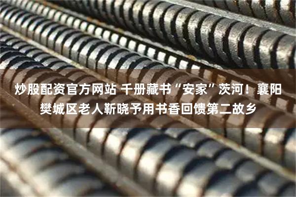 炒股配资官方网站 千册藏书“安家”茨河！襄阳樊城区老人靳晓予用书香回馈第二故乡