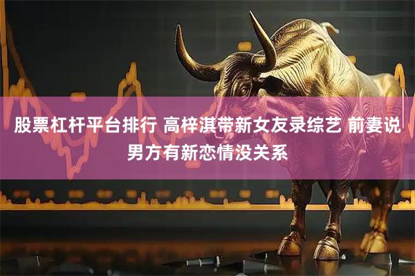 股票杠杆平台排行 高梓淇带新女友录综艺 前妻说男方有新恋情没关系